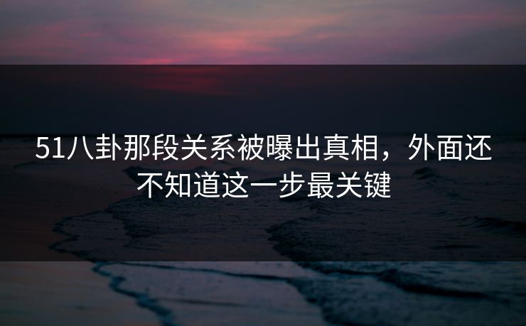 51八卦那段关系被曝出真相，外面还不知道这一步最关键