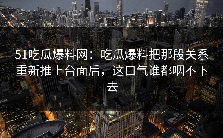 51吃瓜爆料网：吃瓜爆料把那段关系重新推上台面后，这口气谁都咽不下去