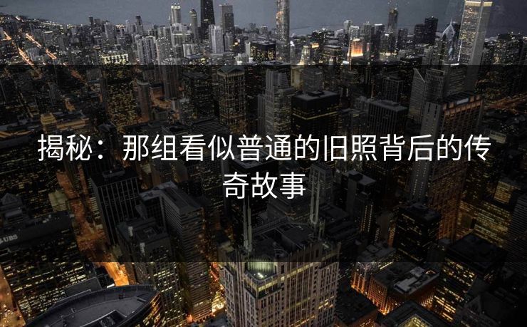 揭秘:那组看似普通的旧照背后的传奇故事 揭秘:那组看似普通的旧照背后的传奇故事