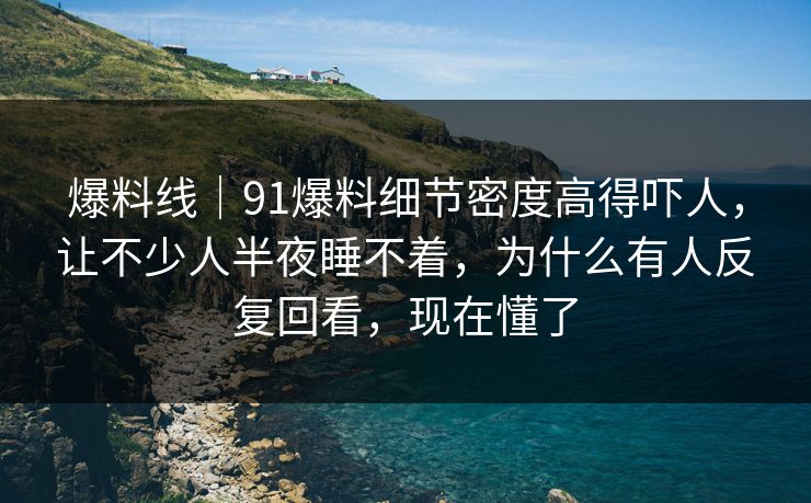 爆料线｜91爆料细节密度高得吓人，让不少人半夜睡不着，为什么有人反复回看，现在懂了