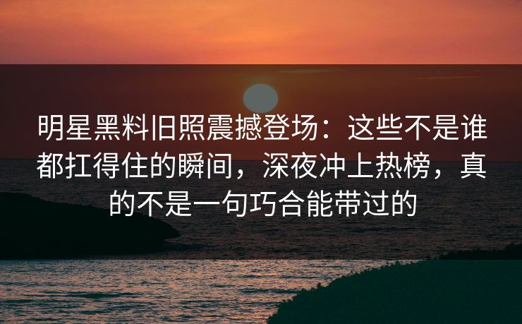 明星黑料旧照震撼登场:这些不是谁都扛得住的瞬间,深夜冲上热榜,真的不是一句巧合能带过的 明星黑料旧照震撼登场:这些不是谁都扛得住的瞬间,深夜冲上热榜,真的不是一句巧合能带过的