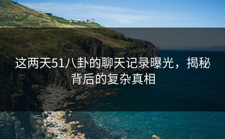 这两天51八卦的聊天记录曝光，揭秘背后的复杂真相